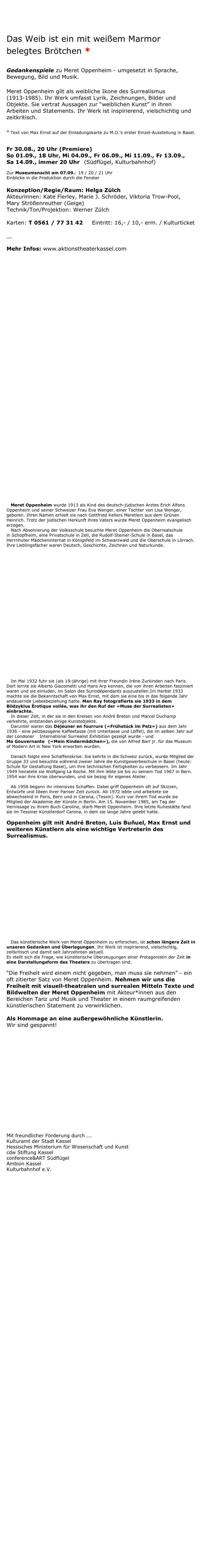 Meret-Oppenheim-Projekt 

Das Weib ist ein mit weißem Marmor belegtes Brötchen * 

Gedankenspiele zu Meret Oppenheim - umgesetzt in Sprache, Bewegung, Bild und Musik.

Meret Oppenheim gilt als weibliche Ikone des Surrealismus (1913-1985). Ihr Werk umfasst Lyrik, Zeichnungen, Bilder und Objekte. Sie vertrat Aussagen zur “weiblichen Kunst” in ihren Arbeiten und Statements. Ihr Werk ist inspirierend, vielschichtig und zeitkritisch.

* Text von Max Ernst auf der Einladungskarte zu M.O.’s erster Einzel-Ausstellung in Basel.

Fr 30.08., 20 Uhr (Premiere) 
So 01.09., 18 Uhr, Mi 04.09., Fr 06.09., Mi 11.09., Fr 13.09., 
Sa 14.09., immer 20 Uhr   (Südflügel, Kulturbahnhof)

Zur Museumsnacht am 07.09.: 19 / 20 / 21 Uhr   
Einblicke in die Produktion durch die Fenster 
    
Konzeption/Regie/Raum: Helga Zülch
Akteurinnen: Kate Fierley, Marie J. Schröder, Viktoria Trow-Pool, 
Mary Strößenreuther (Geige) 
Technik/Ton/Projektion: Werner Zülch

Karten: T 0561 / 77 31 42     Eintritt: 16,- / 10,- erm. / Kulturticket

   post@aktionstheaterkassel.com 

Mehr Infos: www.aktionstheaterkassel.com 















    
   
























   Meret Oppenheim wurde 1913 als Kind des deutsch-jüdischen Arztes Erich Alfons Oppenheim und seiner Schweizer Frau Eva Wenger, einer Tochter von Lisa Wenger, geboren. Ihren Namen erhielt sie nach Gottfried Kellers Meretlein aus dem Grünen Heinrich. Trotz der jüdischen Herkunft ihres Vaters wurde Meret Oppenheim evangelisch erzogen.
   Nach Absolvierung der Volksschule besuchte Meret Oppenheim die Oberrealschule
in Schopfheim, eine Privatschule in Zell, die Rudolf-Steiner-Schule in Basel, das Herrnhuter Mädcheninternat in Königsfeld im Schwarzwald und die Oberschule in Lörrach. Ihre Lieblingsfächer waren Deutsch, Geschichte, Zeichnen und Naturkunde.






















 


  
   Im Mai 1932 fuhr sie (als 19-jährige) mit ihrer Freundin Irène Zurkinden nach Paris. Dort lernte sie Alberto Giacometti und Hans Arp kennen, die von ihren Arbeiten fasziniert waren und sie einluden, im Salon des Surindépendants auszustellen.Im Herbst 1933 machte sie die Bekanntschaft von Max Ernst, mit dem sie eine bis in das folgende Jahr andauernde Liebesbeziehung hatte. Man Ray fotografierte sie 1933 in dem Bildzyklus Érotique voilée, was ihr den Ruf der «Muse der Surrealisten» einbrachte.
   In dieser Zeit, in der sie in den Kreisen von André Breton und Marcel Duchamp verkehrte, entstanden einige Kunstobjekte.
   Darunter waren das Déjeuner en fourrure («Frühstück im Pelz») aus dem Jahr 1936 - eine pelzbezogene Kaffeetasse (mit Untertasse und Löffel), die im selben Jahr auf der Londoner	International Surrealist Exhibition gezeigt wurde - und 
Ma Gouvernante	(«Mein Kindermädchen»), die von Alfred Barr jr. für das Museum of Modern Art in New York erworben wurden. 

   Danach folgte eine Schaffenskrise. Sie kehrte in die Schweiz zurück, wurde Mitglied der Gruppe 33 und besuchte während zweier Jahre die Kunstgewerbeschule in Basel (heute: Schule für Gestaltung Basel), um ihre technischen Fertigkeiten zu verbessern. Im Jahr 1949 heiratete sie Wolfgang La Roche. Mit ihm lebte sie bis zu seinem Tod 1967 in Bern. 1954 war ihre Krise überwunden, und sie bezog ihr eigenes Atelier.       

   Ab 1958 begann ihr intensives Schaffen. Dabei griff Oppenheim oft auf Skizzen, Entwürfe und Ideen ihrer Pariser Zeit zurück. Ab 1972 lebte und arbeitete sie abwechselnd in Paris, Bern und in Carona, (Tessin). Kurz vor ihrem Tod wurde sie Mitglied der Akademie der Künste in Berlin. Am 15. November 1985, am Tag der Vernissage zu ihrem Buch Caroline, starb Meret Oppenheim. Ihre letzte Ruhestätte fand sie im Tessiner Künstlerdorf Carona, in dem sie lange Jahre gelebt hatte.

Oppenheim gilt mit André Breton, Luis Buñuel, Max Ernst und weiteren Künstlern als eine wichtige Vertreterin des Surrealismus.




















   Das künstlerische Werk von Meret Oppenheim zu erforschen, ist schon längere Zeit in unseren Gedanken und Überlegungen. Ihr Werk ist inspirierend, vielschichtig, zeitkritisch und damit seit Jahrzehnten aktuell.
Es stellt sich die Frage, wie künstlerische Überzeugungen einer Protagonistin der Zeit in eine Darstellungsform des Theaters zu übertragen sind.

“Die Freiheit wird einem nicht gegeben, man muss sie nehmen” - ein oft zitierter Satz von Meret Oppenheim. Nehmen wir uns die Freiheit mit visuell-theatralen und surrealen Mitteln Texte und Bildwelten der Meret Oppenheim mit Akteur*innen aus den Bereichen Tanz und Musik und Theater in einem raumgreifenden künstlerischen Statement zu verwirklichen.

Als Hommage an eine außergewöhnliche Künstlerin.
Wir sind gespannt!














Mit freundlicher Förderung durch ... 
Kulturamt der Stadt Kassel 
Hessisches Ministerium für Wissenschaft und Kunst
cdw Stiftung Kassel
conference&ART Südflügel 
Ambion Kassel 
Kulturbahnhof e.V. 









































